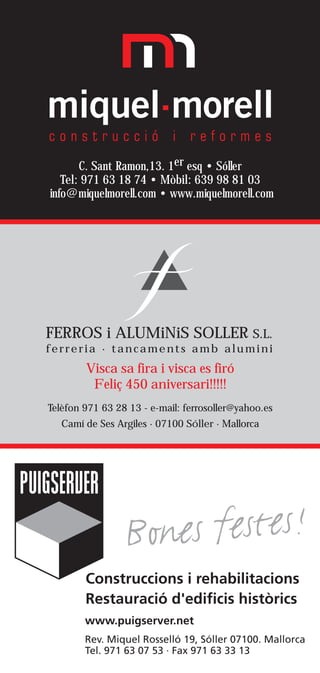 C. Sant Ramon,13. 1er esq • Sóller
   Tel: 971 63 18 74 • Mòbil: 639 98 81 03
info@miquelmorell.com • www.miquelmorell.com




FERROS i ALUMiNiS SOLLER S.L.
ferreria · tancaments amb alumini
        Visca sa fira i visca es firó
         Feliç 450 aniversari!!!!!
Telèfon 971 63 28 13 - e-mail: ferrosoller@yahoo.es
   Camí de Ses Argiles · 07100 Sóller · Mallorca
 