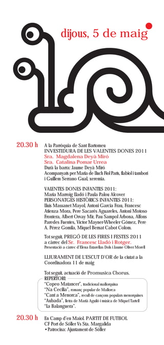 dijous, 5 de maig




20.30 h   A la Parròquia de Sant Bartomeu
          INVESTIDURA DE LES VALENTES DONES 2011
          Sra. Magdalena Deyà Miró
          Sra. Catalina Pomar Urrea
          Durà la barra: Jaume Deyà Miró
          Acompanyats per Maria de Lluch Fiol París, flabiol i tamborí
          i Guillem Serrano Gual, xeremia.

          VALENTES DONES INFANTILS 2011:
          Maria Marroig Lladó i Paula Palou Alcover
          PERSONATGES HISTÒRICS INFANTILS 2011:
          Lluís Massanet Mayol, Antoni Garcia Frau, Francesc
          Atienza Mora, Pere Sacarés Aguareles, Antoni Motoso
          Frontera, Albert Orvay Mir, Pau Sampol Arbona, Alfons
          Paredes Fuentes, Victor Mayner-Wheeler Gómez, Pere
          A. Pérez Gomila, Miquel Bernat Cabot Colom.
          Tot seguit, PREGÓ DE LES FIRES I FESTES 2011
          a càrrec del Sr. Francesc Lladó i Rotger.
          Presentació a càrrec d'Elena Estarellas Dols i Jaume Oliver Morell

          LLIURAMENT DE L'ESCUT D'OR de la ciutat a la
          Coordinadora 11 de maig

          Tot seguit, actuació de Promusica Chorus.
          REPERTORI:
          “Copeo Matancer”, tradicional mallorquina
          “Na Cecilia”, romanç popular de Mallorca
          “Cant a Menorca”, recull de cançons populars menorquines
          “Aubada”, lletra de Marià Aguiló i música de Miquel Tartell
          “La Balanguera”.

20.30 h   En Camp d’en Maiol. PARTIT DE FUTBOL
          CF Port de Sóller Vs Sta. Margalida
          •Patrocina: Ajuntament de Sóller
 