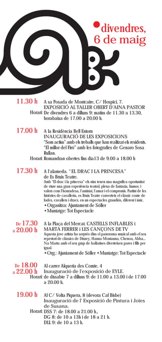 divendres,
                                                 6 de maig




 11.30 h      A sa Posada de Montcaire, C/ Hospici, 7.
              EXPOSICIÓ AL TALLER OBERT D'AINA PASTOR
      Horari: De divendres 6 a dilluns 9: matins de 11.30 a 13.30,
              horabaixa de 17.00 a 20.00 h.

 17.00 h      A la Residència Bell Entorn
              INAUGURACIÓ DE LES EXPOSICIONS
              “Som actius” amb els treballs que han realitzat els residents.
              “El millor del Firó” amb les fotografies de Genaro Sosa
              Rullan.
      Horari: Romandran obertes fins dia13 de 9.00 a 18.00 h

 17.30 h      A l'alameda. “EL DRAC I LA PRINCESA”
              de Es Bruix Teatre.
              Amb “El drac i la princesa” els nins tenen una magnífica oportunitat
              de viure una gran experiència teatral, plena de fantasia, humor, i
              valors com l'honradesa, l'amistat, l'amor i el compromís. Partint de les
              històries de cavalleria, es Bruix Teatre converteix el clàssic conte de
              fades, cavallers i dracs, en un espectacles grandiós, diferent i únic.
              •Organitza: Ajuntament de Sóller
              •Muntatge: Tot Espectacle

 De 17.30     A la Plaça del Mercat. CASTELLS INFLABLES i
a 20.00   h   MARTA FERRER i LES CANÇONS DE TV
              Aquesta jove artista ha sorprés dins el panorama musical amb el seu
              repertori de clàssics de Disney, Hanna Montanna, Chenoa, Abba...
              Na Marta amb el seu grup de ballarines diverteixen pares i fills per
              igual.
              •Org.: Ajuntament de Sóller •Muntatge: Tot Espectacle

 De 18.00     Al carrer Alqueria des Comte, 4
a 22.00 h     Inauguració de l'exposició de EYLE.
      Horari: de dissabte 7 a dilluns 9: de 11.00 a 13.00 i de 17.00
              a 20.00 h.

 19.00 h      Al C/ Volta Piquera, 8 (devora Cal Bisbe)
              Inauguració de l' Exposició de Pintura i Joies
              de Susana.
      Horari: DSS 7: de 18.00 a 21.00 h.,
              DG 8: de 10 a 13h i de 18 a 21 h.
              DLL 9: de 10 a 13 h.
 