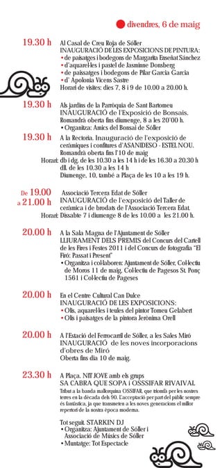 divendres, 6 de maig

 19.30 h      Al Casal de Creu Roja de Sóller
              INAUGURACIÓ DE LES EXPOSICIONS DE PINTURA:
              •de paisatges i bodegons de Margarita Enseñat Sánchez
              •d’aquarel·les i pastel de Jasminne Donsberg
              •de paissatges i bodegons de Pilar Garcia Garcia
              •d’ Apolonia Vicens Sastre
              Horari de visites: dies 7, 8 i 9 de 10.00 a 20.00 h.

 19.30 h      Als jardins de la Parròquia de Sant Bartomeu
              INAUGURACIÓ de l'Exposició de Bonsais.
              Romandrà oberta fins diumenge, 8 a les 20'00 h.
              •Organitza: Amics del Bonsai de Sóller
 19.30 h      A la Rectoria. Inauguració de l'exposició de
              ceràmiques i confitures d'ASANIDESO - ESTEL NOU.
              Romandrà oberta fins l'10 de maig
      Horari: db i dg. de les 10.30 a les 14 h i de les 16.30 a 20.30 h
              dll. de les 10.30 a les 14 h
              Diumenge, 10, també a Plaça de les 10 a les 19 h.

De 19.00       Associació Tercera Edat de Sóller
a 21.00   h   INAUGURACIÓ de l'exposició del Taller de
              ceràmica i de brodats de l'Associació Tercera Edat.
      Horari: Dissabte 7 i diumenge 8 de les 10.00 a les 21.00 h.

 20.00 h      A la Sala Magna de l'Ajuntament de Sóller
              LLIURAMENT DELS PREMIS del Concurs del Cartell
              de les Fires i Festes 2011 i del Concurs de fotografia “El
              Firó: Passat i Present”
              •Organitza i col·laboren: Ajuntament de Sóller, Col·lectiu
                de Moros 11 de maig, Col·lectiu de Pagesos St. Ponç
                1561 i Col·lectiu de Pageses

 20.00 h      En el Centre Cultural Can Dulce
              INAUGURACIÓ DE LES EXPOSICIONS:
              •Olis, aquarel·les i teules del pintor Tomeu Gelabert
              •Olis i paisatges de la pintora Jerònima Orell

 20.00 h      A l'Estació del Ferrocarril de Sóller, a les Sales Miró
              INAUGURACIÓ de les noves incorporacions
              d'obres de Miró
              Oberta fins dia 10 de maig.

 23.30 h      A Plaça. NIT JOVE amb els grups
              SA CABRA QUE SOPA i OSSSIFAR RIVAIVAL
              Tribut a la banda mallorquina OSSIFAR, que triomfà per les nostres
              terres en la dècada dels 90. L'acceptació per part del públic sempre
              és fantàstica, ja que transmeten a les noves generacions el millor
              repertori de la nostra època moderna.

              Tot seguit. STARKIN DJ
              •Organitza: Ajuntament de Sóller i
               Associació de Músics de Sóller
              •Muntatge: Tot Espectacle
 