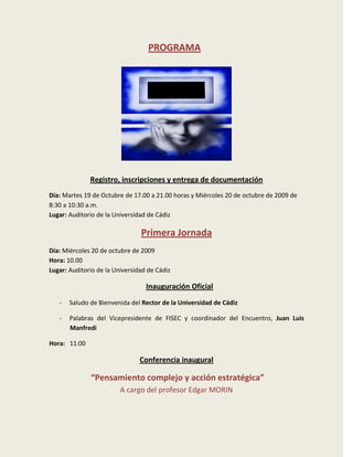 PROGRAMA




              Registro, inscripciones y entrega de documentación
Día: Martes 19 de Octubre de 17.00 a 21.00 horas y Miércoles 20 de octubre de 2009 de
8:30 a 10:30 a.m.
Lugar: Auditorio de la Universidad de Cádiz

                                Primera Jornada
Día: Miércoles 20 de octubre de 2009
Hora: 10.00
Lugar: Auditorio de la Universidad de Cádiz

                                  Inauguración Oficial
   -   Saludo de Bienvenida del Rector de la Universidad de Cádiz

   -   Palabras del Vicepresidente de FISEC y coordinador del Encuentro, Juan Luis
       Manfredi

Hora: 11:00

                                Conferencia inaugural

              “Pensamiento complejo y acción estratégica”
                         A cargo del profesor Edgar MORIN
 