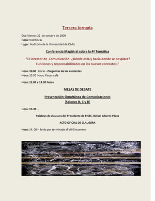 Tercera Jornada
Día: Viernes 22 de octubre de 2009
Hora: 9.00 horas
Lugar: Auditorio de la Universidad de Cádiz

                   Conferencia Magistral sobre la 4ª Temática

   “El Director de Comunicación. ¿Dónde está y hacia donde se desplaza?
          Funciones y responsabilidades en los nuevos contextos.”
Hora: 10.00 horas - Preguntas de los asistentes
Hora: 10.30 horas. Pausa café

Hora: 11.00 a 13.30 horas

                                  MESAS DE DEBATE

                  Presentación Simultánea de Comunicaciones
                               (Salones B, C y D)
Hora: 13.30 -

           Palabras de clausura del Presidente de FISEC, Rafael Alberto Pérez

                              ACTO OFICIAL DE CLAUSURA

Hora: 14. 00 – Se da por terminado el VIII Encuentro
 