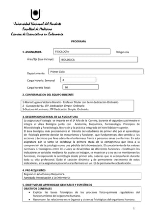 1
Universidad Nacional del Nordeste
Facultad de Medicina
Carrera de Licenciatura en Enfermería
PROGRAMA
1. ASIGNATURA: Obligatoria
Área/Eje (que incluye):
Departamento:
Carga Horaria: Semanal
Carga horaria Total:
2. CONFORMACION DEL EQUIPO DOCENTE
1-Maria Eugenia Victoria Bianchi - Profesor Titular con Semi-dedicación-Ordinario
2 - Gustavo Borda. JTP. Dedicación Simple- Ordinario
3-Gustavo Altamirano. JTP Dedicación Simple. Ordinario.
3. DESCRIPCION GENERAL DE LA ASIGNATURA
La asignatura Fisiología se imparte en el 1ª Año de la Carrera, durante el segundo cuatrimestre e
integra el Área Biológica junto con Anatomía, Bioquímica, Farmacología, Principios de
Microbiología y Parasitología, Nutrición y la práctica integrada del nivel básico y superior.
El área biológica, más precisamente el tránsito del estudiante de primer año por el aprendizaje
de fisiología permite develar los mecanismos y funciones que fundamentan, dan sentido a las
acciones o técnicas que lleva adelante el enfermero frente a personas sanas o enfermas. En esta
asignatura por lo tanto se construye la primera etapa de la competencia que lleva a la
comprensión de la patología como una pérdida de la homeostasis. El conocimiento de los valores
normales o fisiológicos entre los cuales se desarrollan las diferentes funciones, constituyen los
indicadores o variables mediante los cuales se indagan, se muestran y a su vez se monitorean las
funciones, incorporando la semiología desde primer año, saberes que lo acompañarán durante
toda su vida profesional. Dado el carácter dinámico y de permanente crecimiento de estos
indicadores, esta asignatura posiciona al enfermero en un rol de permanente actualización.
4. PRE-REQUISITOS
Regular en Anatomía y Bioquímica.
Aprobada Introducción a la Enfermería
5. OBJETIVOS DE APRENDIZAJE GENERALES Y ESPECÍFICOS
OBJETIVOS GENERALES
 Explicar las bases fisiológicas de los procesos físico-químicos reguladores del
funcionamiento del organismo humano.
 Reconocer las relaciones entre órganos y sistemas fisiológicos del organismo humano.
FISIOLOGÍA
BIOLOGICA
Primer Ciclo
4
60
 