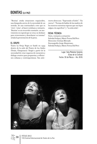 BONITAS (LA PAZ)
“Bonitas’ atisba situaciones esquizoides,           riores obras son: “Esperando a Godot”, “En
una búsqueda acerca de la necesidad de un           cueros”, “Formas de hablar de las madres de
sentido, de una continuidad a esto que es           los mineros mientras esperan que sus hijos
‘vivir’, ‘estar’, al hacer cotidiano y rutinario.   salgan a la superficie” y “La niña niña”.
‘Bonitas’ es un recorrido constante, un mo-
vimiento en espiral que se crea y se deshace        Ficha Técnica
para reinventarse y desecharse a sí mismo”          Texto, vestuario y actuación:
señala la presentación de la pieza.                 Soledad Ardaya y María Teresa Dal Pero
                                                    Dirección: Cristian Mercado
EL GRUPO                                            Escenografía: Jorge Altamirano,
Teatro La Oveja Negra se fundó en 1999              Soledad Ardaya y María Teresa Dal Pero
dentro de la sede del Teatro de los Andes
(Yotala, Chuquisaca). Surgió a partir de la
necesidad de crear espacios de encuentro y                          Lugar: Sala Modesta Sanjinés
diálogo creativo para propuestas y reflexio-                                 (Casa de la Cultura)
nes urbanas y contemporáneas. Sus ante-                          Fecha: 30 de Marzo – Hrs. 18.45




               FITAZ 2012
      38       VIII Festival Internacional de Teatro de La Paz
 