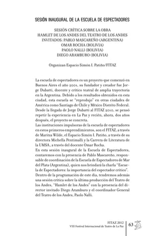 SESIÓN INAUGURAL DE LA ESCUELA DE ESPECTADORES
         SESIÓN CRÍTICA SOBRE LA OBRA
 HAMLET DE LOS ANDES DEL TEATRO DE LOS ANDES
   INVITADOS: PABLO MASCAREÑO (ARGENTINA)
            OMAR ROCHA (BOLIVIA)
             PAOLO NALLI (BOLIVIA)
          DIEGO ARAMBURO (BOLIVIA)

        Organizan Espacio Simón I. Patiño/FITAZ


La escuela de espectadores es un proyecto que comenzó en
Buenos Aires el año 2001, su fundador y creador fue Jor-
ge Dubatti, docente y crítico teatral de amplia trayectoria
en la Argentina. Debido a los resultados obtenidos en esta
ciudad, esta escuela se “reprodujo” en otras ciudades de
América como Santiago de Chile y México Distrito Federal.
Desde la llegada de Jorge Dubatti al FITAZ 2010, se pensó
repetir la experiencia en La Paz y recién, ahora, dos años
después, el proyecto se concreta.
Las instituciones impulsoras de la escuela de espectadores
en estos primeros emprendimientos, son el FITAZ, a través
de Maritza Wilde, el Espacio Simón I. Patiño, a través de su
directora Michella Pentimalli y la Carrera de Literatura de
la UMSA, a través del docente Omar Rocha.
En esta sesión inaugural de la Escuela de Espectadores,
contaremos con la presencia de Pablo Mascareño, respon-
sable de coordinación de la Escuela de Espectadores de Mar
del Plata (Argentina), quien nos brindará la charla “Escue-
la de Espectadores: la importancia del espectador crítico”.
Dentro de la programación de este día, tendremos además
una sesión crítica sobre la última producción del Teatro de
los Andes, “Hamlet de los Andes” con la presencia del di-
rector invitado Diego Aramburo y el coordinador General
del Teatro de los Andes, Paolo Nalli.




                                                     FITAZ 2012
                     VIII Festival Internacional de Teatro de La Paz   63
 