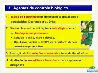 1. Tabela de Seletividade de defensivos a predadores e
parasitoides (Degrande et al. 2013).
2. Desenvolvimento e validação de estratégias de uso
de Trichogramma pretiosum:
• Culturas  Milho, feijão e algodão.
• Resultados parciais  80-90% de parasitismo de ovos
de Helicoverpa em milho.
4. Avaliação de armadilhas e feromônios para captura de
mariposas.
3. Agentes de controle biológico
3. Avaliação de formulações comerciais a base de Baculovirus.
 