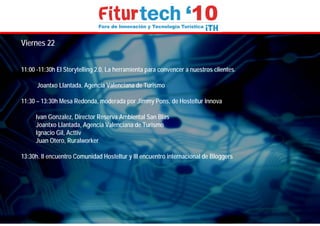 Viernes 22


11:00 -11:30h El Storytelling 2.0, La herramienta para convencer a nuestros clientes.

      Joantxo Llantada, Agencia Valenciana de Turismo

11:30 – 13:30h Mesa Redonda, moderada por Jimmy Pons, de Hosteltur Innova

     Ivan Gonzalez, Director Reserva Ambiental San Blas
     Joantxo Llantada, Agencia Valenciana de Turismo
     Ignacio Gil, Acttiv
     Juan Otero, Ruralworker

13:30h. II encuentro Comunidad Hosteltur y III encuentro internacional de Bloggers
 