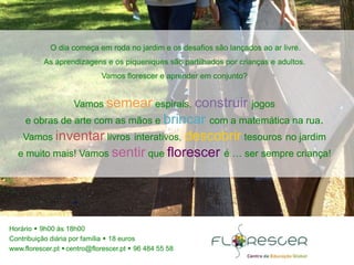 Horário  9h00 às 18h00
Contribuição diária por família  18 euros
www.florescer.pt centro@florescer.pt  96 484 55 58
O dia começa em roda no jardim e os desafios são lançados ao ar livre.
As aprendizagens e os piqueniques são partilhados por crianças e adultos.
Vamos florescer e aprender em conjunto?
Vamos semear espirais, construir jogos
e obras de arte com as mãos e brincar com a matemática na rua.
Vamos inventar livros interativos, descobrir tesouros no jardim
e muito mais! Vamos sentir que florescer é … ser sempre criança!
 