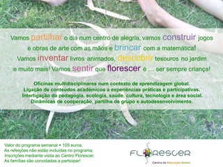 Valor do programa semanal 105 euros.
As refeições não estão incluídas no programa.
Inscrições mediante visita ao Centro Florescer.
As famílias são convidadas a participar!
Vamos partilhar o dia num centro de alegria, vamos construir jogos
e obras de arte com as mãos e brincar com a matemática!
Vamos inventar livros animados, descobrir tesouros no jardim
e muito mais! Vamos sentir que florescer é … ser sempre criança!
Oficinas multidisciplinares num contexto de aprendizagem global.
Ligação de conteúdos académicos a experiências práticas e participativas.
Interligação da pedagogia, ecologia, saúde, cultura, tecnologia e área social.
Dinâmicas de cooperação, partilha de grupo e autodesenvolvimento.
