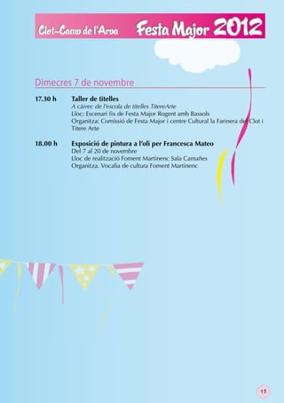 Dimecres 7 de novembre
17.30 h   Taller de titelles
          A càrrec de l’escola de titelles TitereArte
          Lloc: Escenari ﬁx de Festa Major Rogent amb Bassols
          Organitza: Comissió de Festa Major i centre Cultural la Farinera del Clot i
          Titere Arte

18.00 h   Exposició de pintura a l’oli per Francesca Mateo
          Del 7 al 20 de novembre
          Lloc de realització Foment Martinenc Sala Camañes
          Organitza. Vocalia de cultura Foment Martinenc




                                                                                   15
 