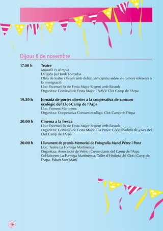 Dijous 8 de novembre
     17.00 h   Teatre
               Mustafà és al replà
               Dirigida per Jordi Forcadas
               Obra de teatre i fòrum amb debat participatiu sobre els rumors referents a
               la immigració
               Lloc: Escenari ﬁx de Festa Major Rogent amb Bassols
               Organitza: Comissió de Festa Major i AAVV Clot Camp de l’Arpa

     19.30 h   Jornada de portes obertes a la cooperativa de consum
               ecològic del Clot-Camp de l’Arpa
               Lloc: Foment Martinenc
               Organitza: Cooperativa Consum ecològic Clot-Camp de l’Arpa

     20.00 h   Cinema a la fresca
               Lloc: Escenari ﬁx de Festa Major Rogent amb Bassols
               Organitza: Comissió de Festa Major i La Pinya: Coordinadora de joves del
               Clot Camp de l’Arpa

     20.00 h   Lliurament de premis Memorial de Fotograﬁa Manel Pérez i Ponz
               Lloc: Teatre La Formiga Martinenca
               Organitza: Associació de Veïns i Comerciants del Camp de l’Arpa
               Col·laboren: La Formiga Martinenca, Taller d’Història del Clot i Camp de
               l’Arpa, Esbart Sant Martí




16
 