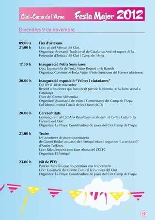 Divendres 9 de novembre

09:00 a   Fira d’artesans
21:00 h   Lloc: pl. del Mercat del Clot.
          Organitza: Artesania Tradicional de Catalunya Amb el suport de la
          Federació d’Entitats del Clot i Camp de l’Arpa

17.30 h   Inauguració Petits Somriures
          Lloc: Escenari ﬁx de Festa Major Rogent amb Bassols
          Organitza: Comissió de Festa Major i Petits Somriures del Foment Martinenc

20.00 h   Inauguració exposició “Veïnes i ciutadanes”
          Del 09 al 30 de novembre
          Record a les dones que han escrit part de la historia de la lluita veïnal a
          Catalunya
          Foier del Centre Alchemika
          Organitza: Associació de Veïns i Comerciants del Camp de l’Arpa
          Col·labora: Institut Català de les Dones (ICD)

20.00 h   Cercaentitats
          Començarem al CSOA la Revoltosa i acabarem al Centre Cultural la
          Farinera del Clot
          Organitza: La Pinya: Coordinadora de joves del Clot Camp de l’Arpa

21.00 h   Teatre
          Les aventures de Joanesquenadreta
          de Gianni Rodari actuació del Partiquí infantil seguit de “La seducció”
          d’Antón Txékhov.
          Lloc: Sala d’exposicions Joan Alsina del CCLFC
          Organitza: El Partiquí

23.00 h   Nit de PD’s
          Puntxa discs ﬁns que els permisos ens ho permetin
          Lloc: Esplanada del Centre Cultural la Farinera del Clot
          Organitza: La Pinya: Coordinadora de joves del Clot Camp de l’Arpa




                                                                                        17
 
