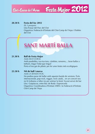 20.30 h   Festa del foc 2012
          Els 3 porquets
          Lloc:Fossar del Parc del Clot
          Organitza: Federació d’Entitats del Clot-Camp de l’Arpa i Diables
          del Clot




          SANT MARTÍ BALLA
21.30 h   Ball de Festa Major
          Amb DUO CORAL
          Amb pasdobles, txa-txa-txes, cúmbies, ranxeres,... faran ballar a
          tothom, tingui l’edat que tingui!
          Porta el teu got de plàstic per fer unes festes més ecològiques

23.30 h   Nit de ball i marxa
          Amb LA BANDA PUIG
          No podreu parar de ballar amb aquesta banda de versions. Èxits
          internacionals, pop-rock, reggae, rock català... en un concert seu
          no hi trobareu a faltar res per animar la festa! Acurat servei de bar
          Lloc: Guipúscoa, entre Bac de Roda i Espronceda
          Organitza: Coordinadora d’Entitats VERN i la Federació d’Entitats
          Clot-Camp de l’Arpa




                                                                                  21
 