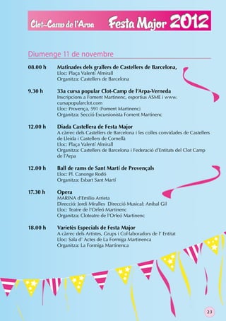 Diumenge 11 de novembre
08.00 h   Matinades dels grallers de Castellers de Barcelona,
          Lloc: Plaça Valentí Almirall
          Organitza: Castellers de Barcelona

9.30 h    33a cursa popular Clot-Camp de l’Arpa-Verneda
          Inscripcions a Foment Martinenc, esportius ASME i www.
          cursapopularclot.com
          Lloc: Provença, 591 (Foment Martinenc)
          Organitza: Secció Excursionista Foment Martinenc

12.00 h   Diada Castellera de Festa Major
          A càrrec dels Castellers de Barcelona i les colles convidades de Castellers
          de Lleida i Castellers de Cornellà
          Lloc: Plaça Valentí Almirall
          Organitza: Castellers de Barcelona i Federació d’Entitats del Clot Camp
          de l’Arpa

12.00 h   Ball de rams de Sant Martí de Provençals
          Lloc: Pl. Canonge Rodó
          Organitza: Esbart Sant Martí

17.30 h   Opera
          MARINA d’Emilio Arrieta
          Direcció: Jordi Miralles Direcció Musical: Anibal Gil
          Lloc: Teatre de l’Orfeó Martinenc
          Organitza: Cloteatre de l’Orfeó Martinenc

18.00 h   Varietès Especials de Festa Major
          A càrrec dels Artistes, Grups i Col·laboradors de l’ Entitat
          Lloc: Sala d’ Actes de La Formiga Martinenca
          Organitza: La Formiga Martinenca




                                                                                   23
 
