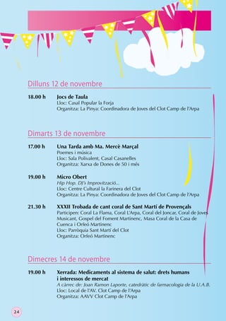 Dilluns 12 de novembre
     18.00 h   Jocs de Taula
               Lloc: Casal Popular la Forja
               Organitza: La Pinya: Coordinadora de Joves del Clot Camp de l’Arpa




     Dimarts 13 de novembre
     17.00 h   Una Tarda amb Ma. Mercè Marçal
               Poemes i música
               Lloc: Sala Polivalent, Casal Casanelles
               Organitza: Xarxa de Dones de 50 i més

     19.00 h   Micro Obert
               Hip Hop. DJ’s Improvització...
               Lloc: Centre Cultural la Farinera del Clot
               Organitza: La Pinya: Coordinadora de Joves del Clot Camp de l’Arpa

     21.30 h   XXXII Trobada de cant coral de Sant Martí de Provençals
               Participen: Coral La Flama, Coral L’Arpa, Coral del Joncar, Coral de Joves
               Musicant, Gospel del Foment Martinenc, Masa Coral de la Casa de
               Cuenca i Orfeó Martinenc
               Lloc: Parròquia Sant Martí del Clot
               Organitza: Orfeó Martinenc



     Dimecres 14 de novembre
     19.00 h   Xerrada: Medicaments al sistema de salut: drets humans
               i interessos de mercat
               A càrrec de: Joan Ramon Laporte, catedràtic de farmacologia de la U.A.B.
               Lloc: Local de l’AV. Clot Camp de l’Arpa
               Organitza: AAVV Clot Camp de l’Arpa


24
 