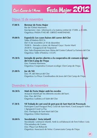 Dijous 15 de novembre
17.00 h   Berenar de Festa Major
          Bar de l’Orfeó Martinenc
          Inscripcions i mes informació a la mateixa entitat de 17.00h. a 21.00h.
          Organitza: PASSA-T’HO BÉ- ORFEÓ MARTINENEC

19.00 h   Exposició: Les cases baixes del carrer del Clot
          Taller d’Història FECCA
          Del 15 de novembre al 10 de desembre
          19.00 h - Xerrada a càrrec de Manuel Gaya i Xavier Martí
          20.00 h - Inauguració de l’exposició
          Lloc: Sala d’exposicions Joan Alsina del Centre Cultural La Farinera del Clot
          Organitza: Taller d’història i CCLFC

19.30 h   Jornada de portes obertes a la cooperativa de consum ecològic
          del Clot-Camp de l’Arpa
          Lloc: Foment Martinenc
          Organitza: Cooperativa Consum ecològic Clot-Camp de l’Arpa

21.00 h   Joc de Nit
          Lloc: Pl. del Mercat del Clot
          Organitza: La Pinya: Coordinadora de Joves del Clot Camp de l’Arpa



Divendres 16 de novembre
10.30 h   Mati de Festa Major amb les escoles
          Actuació infantil per les diferents escoles del barri.
          Lloc: Parc del Clot
          Organitza: Ludoteca el Xalet del Clot

17.30 h   VII Trobada de cant coral de gent gran de Sant Martí de Provençals
          Participen Casal Paraguai Perú, Coral de Sant Martí, Coral Joaquim Voltes
          i Agrupació Coral La Pau
          Lloc: Parròquia de Sant Martí del Clot
          Organitza: Orfeó Martinenc

18.00 h   Xocolatada i festa infantil
          Xocolatada i animació infantil. Amb la col·laboració de Fem Follon i Lola
          l’Encantadora de Contes
          Lloc: Plaça Can Robacols
          Organitza: Associació de Veïns i Comerciants Camp de l’Arpa

                                                                                     25
 