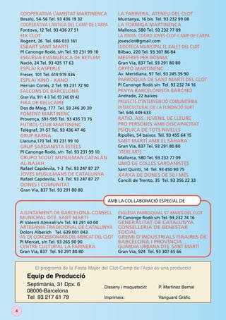 COOPERATIVA L’AMISTAT MARTINENCA                  LA FARINERA, ATENEU DEL CLOT
    Besalú, 54-56 Tel. 93 436 19 32                   Muntanya, 16 bis Tel. 93 232 99 08
    COOPERATIVA L’ANTIGA DEL CAMP DE L’ARPA           LA FORMIGA MARTINENCA
    Fontova, 12 Tel. 93 436 27 51                     Mallorca, 580 Tel. 93 232 77 09
    EIX CLOT                                          LA PINYA: COORD JOVES CLOT-CAMP DE L’ARPA
    Rogent, 26 Tel. 686 033 161                       jovesclot@gmail.com
    ESBART SANT MARTÍ                                 LUDOTECA MUNICIPAL EL XALET DEL CLOT
    Pl Canonge Rodó, s/n Tel. 93 231 99 10            Bilbao, 220 Tel. 93 307 86 84
    ESGLÉSIA EVANGÈLICA DE BETLEM                     MESTRES PER BÒSNIA
    Nació, 24 Tel. 93 435 17 63                       Gran Via, 837 Tel. 93 291 80 80
    ESPLAI KASPERLE                                   ORFEÓ MARTINENC
    Freser, 101 Tel. 619 919 436                      Av. Meridiana, 97 Tel. 93 245 39 90
    ESPLAI XINO - XANO                                PARRÒQUIA DE SANT MARTÍ DEL CLOT
    Hernan Cortés, 2 Tel. 93 231 72 90                Pl Canonge Rodó s/n Tel. 93 232 74 16
    FALCONS DE BARCELONA                              PENYA BARCELONISTA BARCINO
    Gran Via, 911 4-3 Tel. 93 246 69 42               Andrade, 22 baixos
    FIRA DE BELLCAIRE                                 PROJECTE D’INTERVENCIÓ COMUNITÀRIA
    Dos de Maig, 177 Tel. 93 246 30 30                INTERCULTURAL DE LA FUNDACIÓ SURT
    FOMENT MARTINENC                                  Tel. 646 449 633
    Provença, 591-595 Tel. 93 435 73 76               RATIO, ASS. JUVENIL DE LLEURE
    FUTBOL CLUB MARTINENC                             PRO PERSONES AMB DISCAPACITAT
    Telègraf, 31-57 Tel. 93 436 47 46                 PSÍQUICA DE TOTS NIVELLS
    GRUP BARNA                                        Ripollès, 54 baixos Tel. 93 455 64 15
    Llacuna,170 Tel. 93 231 99 10                     SANT MARTÍ AMB EL SÀHARA
    GRUP SARDANISTA ESTELS                            Gran Via, 837 Tel. 93 291 80 80
    Pl Canonge Rodó, s/n Tel. 93 231 99 10            TITERE ARTE
    GRUPO SCOUT MUSULMAN CATALÁN                      Mallorca, 580 Tel. 93 232 77 09
    AL-NAJAH                                          UNIÓ DE COLLES SARDANISTES
    Rafael Capdevila, 1-3 Tel. 93 247 87 27           Sant Quintí, 14 Tel. 93 450 90 75
    JOVES MUSULMANS DE CATALUNYA                      XARXA DE DONES DE 50 I MÉS
    Rafael Capdevila, 1-3 Tel. 93 247 87 27           Concili de Trento, 35 Tel. 93 356 22 33
    DONES I COMUNITAT
    Gran Via, 837 Tel. 93 291 80 80

                                                 AMB LA COL·LABORACIÓ ESPECIAL DE

    AJUNTAMENT DE BARCELONA-CONSELL                   ESGLÉSIA PARROQUIAL ST. MARTÍ DEL CLOT
    MUNICIPAL DTE. SANT MARTÍ                         Pl Canonge Rodó s/n Tel. 93 232 74 16
    Pl Valentí Almirall s/n Tel. 93 291 60 00 GENERALITAT DE CATALUNYA
    ARTESANIA TRADICIONAL DE CATALUNYA        CONSELLERIA DE BENESTAR
    Dolors Alberich Tel. 639 001 043          SOCIAL
    AS. DE CONCESSIONARIS DEL MERCAT DEL CLOT GREMI D’INDUSTRIALS FIRAIRES DE
    Pl Mercat, s/n Tel. 93 265 90 90          BARCELONA I PROVÍNCIA
    CENTRE CULTURAL LA FARINERA               GUÀRDIA URBANA DTE. SANT MARTÍ
    Gran Via, 837 Tel. 93 291 80 80                   Gran Via, 924 Tel. 93 307 65 66


            El programa de la Festa Major del Clot-Camp de l'Arpa és una producció
       Equip de Producció
       Septimània, 31 Dpx. 6                    Disseny i maquetació:      P. Martinez Bernal
       08006-Barcelona
       Tel 93 217 61 79                         Imprimeix:                 Vanguard Gràﬁc


4
 
