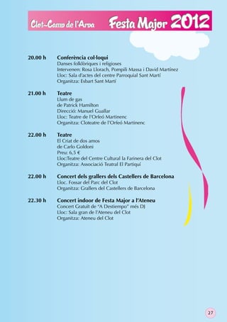 20.00 h   Conferència col·loqui
          Danses folklòriques i religioses
          Intervenen: Rosa Llorach, Pompili Massa i David Martínez
          Lloc: Sala d’actes del centre Parroquial Sant Martí
          Organitza: Esbart Sant Martí

21.00 h   Teatre
          Llum de gas
          de Patrick Hamilton
          Direcció: Manuel Guallar
          Lloc: Teatre de l’Orfeó Martinenc
          Organitza: Cloteatre de l’Orfeó Martinenc

22.00 h   Teatre
          El Criat de dos amos
          de Carlo Goldoni
          Preu: 6,5 €
          Lloc:Teatre del Centre Cultural la Farinera del Clot
          Organitza: Associació Teatral El Partiquí

22.00 h   Concert dels grallers dels Castellers de Barcelona
          Lloc. Fossar del Parc del Clot
          Organitza: Grallers del Castellers de Barcelona

22.30 h   Concert indoor de Festa Major a l’Ateneu
          Concert Gratuït de “A Destiempo” més DJ
          Lloc: Sala gran de l’Ateneu del Clot
          Organitza: Ateneu del Clot




                                                                     27
 