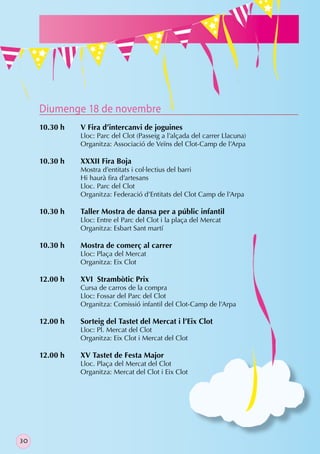 Diumenge 18 de novembre
     10.30 h   V Fira d’intercanvi de joguines
               Lloc: Parc del Clot (Passeig a l’alçada del carrer Llacuna)
               Organitza: Associació de Veïns del Clot-Camp de l’Arpa

     10.30 h   XXXII Fira Boja
               Mostra d’entitats i col·lectius del barri
               Hi haurà ﬁra d’artesans
               Lloc. Parc del Clot
               Organitza: Federació d’Entitats del Clot Camp de l’Arpa

     10.30 h   Taller Mostra de dansa per a públic infantil
               Lloc: Entre el Parc del Clot i la plaça del Mercat
               Organitza: Esbart Sant martí

     10.30 h   Mostra de comerç al carrer
               Lloc: Plaça del Mercat
               Organitza: Eix Clot

     12.00 h   XVI Strambòtic Prix
               Cursa de carros de la compra
               Lloc: Fossar del Parc del Clot
               Organitza: Comissió infantil del Clot-Camp de l’Arpa

     12.00 h   Sorteig del Tastet del Mercat i l’Eix Clot
               Lloc: Pl. Mercat del Clot
               Organitza: Eix Clot i Mercat del Clot

     12.00 h   XV Tastet de Festa Major
               Lloc. Plaça del Mercat del Clot
               Organitza: Mercat del Clot i Eix Clot




30
 