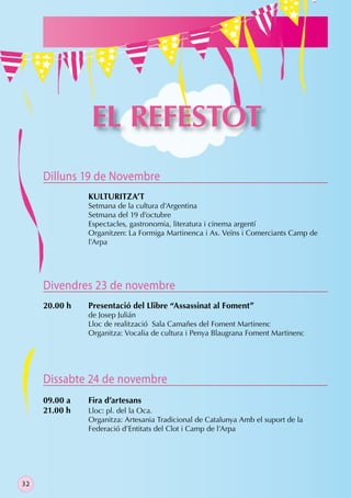 EL REFESTOT
     Dilluns 19 de Novembre
               KULTURITZA’T
               Setmana de la cultura d’Argentina
               Setmana del 19 d’octubre
               Espectacles, gastronomia, literatura i cinema argentí
               Organitzen: La Formiga Martinenca i As. Veïns i Comerciants Camp de
               l’Arpa




     Divendres 23 de novembre
     20.00 h   Presentació del Llibre “Assassinat al Foment”
               de Josep Julián
               Lloc de realització Sala Camañes del Foment Martinenc
               Organitza: Vocalia de cultura i Penya Blaugrana Foment Martinenc




     Dissabte 24 de novembre
     09.00 a   Fira d’artesans
     21.00 h   Lloc: pl. del la Oca.
               Organitza: Artesania Tradicional de Catalunya Amb el suport de la
               Federació d’Entitats del Clot i Camp de l’Arpa




32
 