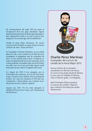 Els començaments del segle XXI ens porta la
incorporació d’un nou grup, Musidansi. Aquest
grup format per persones amb discapacitat psíquica
que, mitjançant la música i el cant, fa que la seva
integració a la societat sigui del tot satisfactòria

També el grup Petits Somriures, de recent
creació tracta d’omplir un espai d’ajut en temes
sanitaris als nens i nenes del barri.

En l’actualitat el Foment Martinenc és una entitat
plena de vida i com a proba son el miler de socis
aconseguits el proppassat mes de novembre de
2011. La seva relació amb el barri, el Districte, la
                                                        Charlie Pérez Martínez
ciutat i en general amb tot el món associatiu, torna    Guanyador del concurs de
a ésser profunda i acompleix altre cop el fet d’esser   cartells de la Festa Major 2012
una altre casa on el soci pot trobar aquest escalf
humà que tan poc ofereix la agitada vida actual.        Nascut al barri de la Verneda i
                                                        actualment veí del barri de Navas.
L’u d’agost de 1995 li fou atorgada, per la             Va crear el seu propi estudi de disseny
Generalitat de Catalunya, la Creu de Sant Jordi,
                                                        fa cinc anys on treballa el Disseny
ja que “manté la seva vitalitat i el seu arrelament
                                                        web, el disseny gràﬁc i la fotograﬁa.
al barri, tot i que fou clausurat el 1939 pel seu
catalanisme i desenvolupa una constant tasca
de promoció de la cultura catalana”.                    Molt il·lusionat d’haver guanyat
                                                        el concurs de cartells i esperant
Aquest any 2012 l’hi ha estat atorgada la               que comencin les festes per poder
Medalla d’Honor de la Ciutat, per l’Ajuntament          disfrutar-les!
de Barcelona.




                                                                                                  9
 