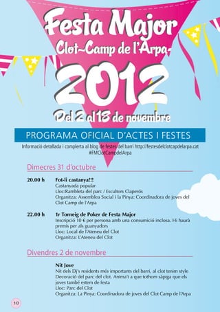 PROGRAMA OFICIAL D’ACTES I FESTES
     Informació detallada i complerta al blog de festes del barri http://festesdelclotcapdelarpa.cat
                                        #FMClotCampdelArpa

       Dimecres 31 d’octubre
       20.00 h        Fot-li castanya!!!
                      Castanyada popular
                      Lloc:Rambleta del parc / Escultors Claperós
                      Organitza: Assemblea Social i la Pinya: Coordinadora de joves del
                      Clot Camp de l’Arpa

       22.00 h        1r Torneig de Poker de Festa Major
                      Inscripció 10 € per persona amb una consumició inclosa. Hi haurà
                      premis per als guanyadors
                      Lloc: Local de l’Ateneu del Clot
                      Organitza: L’Ateneu del Clot


       Divendres 2 de novembre
                      Nit Jove
                      Nit dels Dj’s residents més importants del barri, al clot tenim style
                      Decoració del parc del clot. Anima’t a que tothom sàpiga que els
                      joves també estem de festa
                      Lloc: Parc del Clot
                      Organitza: La Pinya: Coordinadora de joves del Clot Camp de l’Arpa
10
 