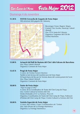 Diumenge 4 de novembre
11.30 h                                      XXXVIè Cercavila de Gegants de Festa Major
                                             30è aniversari dels gegants de Calassanç
 Sant Antoni Maria Claret
                                                                ll                                                                      Recorregut: Freser, Rogent, Sèquia




                                                                                                Navas de Tolosa
                                                              ga
                                                          ara

 Indùstria                                                       M
                                                                Camp                                                                    Comtal, Clot, Escoles, Municipi, Valentí
                                                         .M




                                                                                                                                   na
                                                               de l’Arpa
                                                         Pg




                                                                                                                                   ia
                                                                                     Trinxant
                                                                                                                                        Almirall




                                                                                                                             id
                                                                                                                      er
Còrsega
                                         r




                                                                                                                    .M
                                     e
                                Fres                                                                                                    Lloc: Pl St. Josep de Calasanç

                                                                                                                  Av
                                                          a ny a
  Dos de Maig




                                                                          Nació




                    Rosselló
                                                                                                       M
                                                                                                     Navas                              Organitza: Geganters del Clot de
                                         Rogent




                                                              M u nt




                                                                                                                                        l’Orfeó Martinenc
                                                                                                                    Biscaia
                   Provença
                                Xifré




                                                                           Pl. Doctor
Mallorca                                                                   Serrat               Mallorca
                                                                       na
                                                                   ia




València                                                                          València
                                                                id
                                             Rog
                Independència




                                                              er
                                                       .M
                                                  e nt

                                                     Av




                                                              M
 Aragó                                                        Clot           Aragó
                                                                                                                    Lope de Vega




                                                                      t
Consell                                                        Cl o
de Cent
                                              Pl. Font
                                                                                                Bilbao




                                              i Sagué
                                                          Parc Clot
                                                                              Pl. Valentí
Pl. Glòries                                                                     Almirall
Catalanes



13.00 h                                      Actuació del Ball de Bastons del Clot i dels Falcons de Barcelona
                                             Lloc: Plaça Valentí Almirall
                                             Organitza: Comissió de Festa Major

13.45 h                                      Pregó de Festa Major
                                             A càrrec de l’entitat Foment Martinec
                                             També es farà lectura del manifest jove de Festa Major
                                             Hi haurà barra de Bar per fer Vermut abans del començament de l’acte
                                             Lloc: Plaça Valentí Almirall
                                             Organitza: Comissió de Festa Major

18.00 h                                      Teatre de Festa Major
                                             “Aquí no paga ni Déu”
                                             A càrrec de la Coordinadora de Teatre del Clot-Camp de l’Arpa
                                             Lloc: Centre Cultural la Farinera del Clot
                                             Venda d’entrades al CC La Farinera. Preu 6 €
                                             Organitza: Coordinadora de Teatre del Clot-Camp de l’Arpa, Federació
                                             d’Entitats del Clot-Camp de l’Arpa i Centre Cultural La Farinera del Clot

18.00 h                                      Varietès Especials de Festa Major
                                             A càrrec dels Artistes, Grups i Col·laboradors de l’ Entitat
                                             Lloc: Sala d’Actes de La Formiga Martinenca
                                             Organitza: La Formiga Martinenca
                                                                                                                                                                              13
 