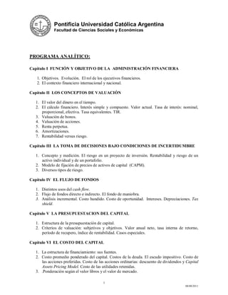 Pontificia Universidad Católica Argentina
             Facultad de Ciencias Sociales y Económicas




PROGRAMA ANALÍTICO:

Capítulo I FUNCIÓN Y OBJETIVO DE LA ADMINISTRACIÓN FINANCIERA

   1. Objetivos. Evolución. El rol de los ejecutivos financieros.
   2. El contexto financiero internacional y nacional.

Capítulo II LOS CONCEPTOS DE VALUACIÓN

  1. El valor del dinero en el tiempo.
  2. El cálculo financiero. Interés simple y compuesto. Valor actual. Tasa de interés: nominal,
     proporcional, efectiva. Tasa equivalentes. TIR.
  3. Valuación de bonos.
  4. Valuación de acciones.
  5. Renta perpetua.
  6. Amortizaciones.
  7. Rentabilidad versus riesgo.

Capítulo III LA TOMA DE DECISIONES BAJO CONDICIONES DE INCERTIDUMBRE

  1. Concepto y medición. El riesgo en un proyecto de inversión. Rentabilidad y riesgo de un
     activo individual y de un portafolio.
  2. Modelo de fijación de precios de activos de capital (CAPM).
  3. Diversos tipos de riesgo.

Capítulo IV EL FLUJO DE FONDOS

  1. Distintos usos del cash flow.
  2. Flujo de fondos directo e indirecto. El fondo de maniobra.
  3. Análisis incremental. Costo hundido. Costo de oportunidad. Intereses. Depreciaciones. Tax
     shield.

Capítulo V LA PRESUPUESTACION DEL CAPITAL

  1. Estructura de la presupuestación de capital.
  2. Criterios de valuación: subjetivos y objetivos. Valor anual neto, tasa interna de retorno,
     período de recupero, índice de rentabilidad. Casos especiales.

Capítulo VI EL COSTO DEL CAPITAL

  1. La estructura de financiamiento: sus fuentes.
  2. Costo promedio ponderado del capital. Costos de la deuda. El escudo impositivo. Costo de
     las acciones preferidas. Costo de las acciones ordinarias: descuento de dividendos y Capital
     Assets Pricing Model. Costo de las utilidades retenidas.
  3. .Ponderación según el valor libros y el valor de mercado.

                                          3
                                                                                         08/08/2011
 
