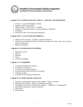 Pontificia Universidad Católica Argentina
              Facultad de Ciencias Sociales y Económicas




Capítulo VII LA ESTRUCTURA DE CAPITAL Y POLITICA DE DIVIDENDOS

  1.   Criterios. La posición Modigliani y Miller.
  2.   Impuestos y costos de quiebra.
  3.   Análisis EBIT vs. EPS, WACC vs. WARR
  4.   Préstamos a largo plazo. Bonos. Acciones ordinarias y preferidas.
  5.   Dividendos.
  6.   Creación de valor con las decisiones financieras.

Capítulo VIII LA VALUACIÓN DE EMPRESAS

  1. Objetivos de la valuación. ¿Cuándo se valúa una empresa?
  2. Valuación por el método del: flujo de fondos descontado: firm value, equity value. Activos y
     pasivos no operativos.
  3. Método de múltiplos.

Capitulo IX LOS RIESGOS FINANCIEROS

  1.   Mercados forwards.
  2.   Futuros.
  2.   Opciones.
  3.   Swaps.
  4.   Acciones de hedging.

Capítulo X LA TESORERÍA

  1.   La gestión estratégica del cash flow.
  2.   La liquidez y la solvencia.
  3.   La tesorería y los flujos de fondos.
  4.   La presupuestación del cash flow de la tesorería.
  5.   Cobranzas y pagos.
  6.   El análisis de los estados de información.

Capítulo XI EL MERCADO DE CAPITALES

  1.   Estructura y participantes del mercado de capitales. Bonos y Acciones.
  2.   Mercados internacionales. Índices. Calificadoras de riesgo.
  3.   Estrategias de inversión en el mercado de capitales. “Technicals” y “fundamentals”.
  4.   Instrumentos financieros. Futuros y opciones.
  5.   Fideicomiso.
  6.   Securitización.




                                           4
                                                                                             08/08/2011
 
