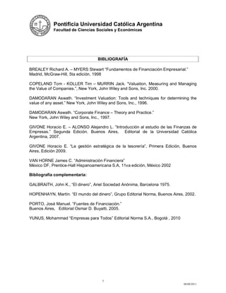 Pontificia Universidad Católica Argentina
            Facultad de Ciencias Sociales y Económicas




                                   BIBLIOGRAFÍA

BREALEY Richard A. – MYERS Stewart “Fundamentos de Financiación Empresarial.”
Madrid, McGraw-Hill, 5ta edición, 1998

COPELAND Tom - KOLLER Tim – MURRIN Jack. “Valuation, Measuring and Managing
the Value of Companies.”, New York, John Wiley and Sons, Inc. 2000.

DAMODARAN Aswath. “Investment Valuation: Tools and techniques for determining the
value of any asset.” New York, John Wiley and Sons, Inc., 1996.

DAMODARAN Aswath. “Corporate Finance – Theory and Practice.”
New York, John Wiley and Sons, Inc., 1997.

GIVONE Horacio E. – ALONSO Alejandro L. “Introducción al estudio de las Finanzas de
Empresas.” Segunda Edición. Buenos Aires, Editorial de la Universidad Católica
Argentina, 2007.

GIVONE Horacio E. “La gestión estratégica de la tesorería”, Primera Edición, Buenos
Aires, Edición 2009.

VAN HORNE James C. “Administración Financiera”
México DF, Prentice-Hall Hispanoamericana S.A, 11va edición, México 2002

Bibliografía complementaria:

GALBRAITH, John K., “El dinero”, Ariel Sociedad Anónima, Barcelona 1975.

HOPENHAYN, Martín. “El mundo del dinero”, Grupo Editorial Norma, Buenos Aires, 2002.

PORTO, José Manuel. “Fuentes de Financiación.”
Buenos Aires, Editorial Osmar D. Buyatti, 2005.

YUNUS, Mohammad “Empresas para Todos” Editorial Norma S.A., Bogotá , 2010




                                     5
                                                                              08/08/2011
 