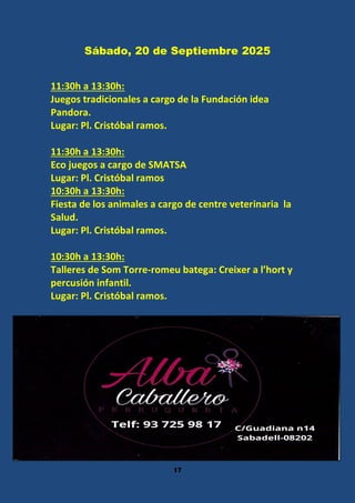 17
Sábado, 20 de Septiembre 2025
11:30h a 13:30h:
Juegos tradicionales a cargo de la Fundación idea
Pandora.
Lugar: Pl. Cristóbal ramos.
11:30h a 13:30h:
Eco juegos a cargo de SMATSA
Lugar: Pl. Cristóbal ramos
10:30h a 13:30h:
Fiesta de los animales a cargo de centre veterinaria la
Salud.
Lugar: Pl. Cristóbal ramos.
10:30h a 13:30h:
Talleres de Som Torre-romeu batega: Creixer a l’hort y
percusión infantil.
Lugar: Pl. Cristóbal ramos.
 