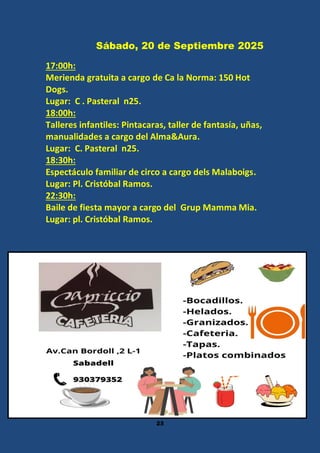 23
Sábado, 20 de Septiembre 2025
17:00h:
Merienda gratuita a cargo de Ca la Norma: 150 Hot
Dogs.
Lugar: C . Pasteral n25.
18:00h:
Talleres infantiles: Pintacaras, taller de fantasía, uñas,
manualidades a cargo del Alma&Aura.
Lugar: C. Pasteral n25.
18:30h:
Espectáculo familiar de circo a cargo dels Malaboigs.
Lugar: Pl. Cristóbal Ramos.
22:30h:
Baile de fiesta mayor a cargo del Grup Mamma Mia.
Lugar: pl. Cristóbal Ramos.
 