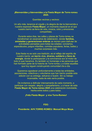 2
¡Bienvenidas y bienvenidos a la Fiesta Mayor de Torre-romeu
2025.
Queridas vecinas y vecinos:
Un año más, tenemos el orgullo y la alegría de dar la bienvenida a
nuestra esperada Fiesta Mayor, un momento especial en el que
nuestro barrio se llena de vida, música, color y emociones
compartidas.
Durante estos días, las calles y plazas de Torre-romeu se
transforman en escenarios de celebración, donde familias,
amistades y generaciones enteras se reúnen para disfrutar de
actividades pensadas para todas las edades: conciertos,
espectáculos, juegos infantiles, comidas populares, ferias, bailes y
muchas sorpresas más.
Esta fiesta no es solo una tradición, es el reflejo del espíritu de
nuestro barrio: un barrio vivo, diverso, solidario y lleno de
energía, donde la participación y la convivencia son el motor de
todo lo que hacemos. Es también un homenaje a las personas que
han formado parte de la historia de Torre-romeu y a todas aquellas
que hoy siguen construyendo comunidad día a día.
Queremos agradecer profundamente a todas las entidades,
asociaciones, colectivos y voluntarios que han hecho posible esta
edición con su entrega, esfuerzo e ilusión. Sin su trabajo
incansable, nada de esto sería posible.
Os invitamos a disfrutar intensamente de cada momento, a
participar con respeto, alegría y compañerismo, y a hacer de esta
Fiesta Mayor de Torre-romeu 2025 una celebración inolvidable,
hecha entre todos y para todos.
¡Feliz Fiesta Mayor y viva Torre-Romeu!
FDO:
Presidente: AVV.TORRE-ROMEU: Manuel Moya Moya.
 