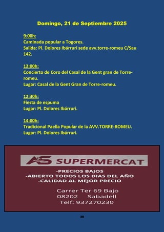 30
Domingo, 21 de Septiembre 2025
9:00h:
Caminada popular a Togores.
Salida: Pl. Dolores Ibárruri sede avv.torre-romeu C/Sau
142.
12:00h:
Concierto de Coro del Casal de la Gent gran de Torre-
romeu.
Lugar: Casal de la Gent Gran de Torre-romeu.
12:30h:
Fiesta de espuma
Lugar: Pl. Dolores Ibárruri.
14:00h:
Tradicional Paella Popular de la AVV.TORRE-ROMEU.
Lugar: Pl. Dolores Ibárruri.
 