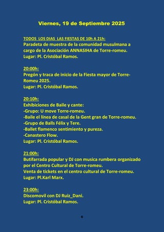 6
Viernes, 19 de Septiembre 2025
TODOS LOS DIAS LAS FIESTAS DE 10h A 21h:
Paradeta de muestra de la comunidad musulmana a
cargo de la Asociación ANNASIHA de Torre-romeu.
Lugar: Pl. Cristóbal Ramos.
20:00h:
Pregón y traca de inicio de la Fiesta mayor de Torre-
Romeu 2025.
Lugar: Pl. Cristóbal Ramos.
20:10h:
Exhibiciones de Baile y cante:
-Grupo: U move Torre-romeu.
-Baile el línea de casal de la Gent gran de Torre-romeu.
-Grupo de Balls Félix y Tere.
-Ballet flamenco sentimiento y pureza.
-Canastero Flow.
Lugar: Pl. Cristóbal Ramos.
21:00h:
Butifarrada popular y DJ con musica rumbera organizado
por el Centro Cultural de Torre-romeu.
Venta de tickets en el centro cultural de Torre-romeu.
Lugar: Pl.Karl Marx.
23:00h:
Discomovil con DJ Ruiz_Dani.
Lugar: Pl. Cristóbal Ramos.
 