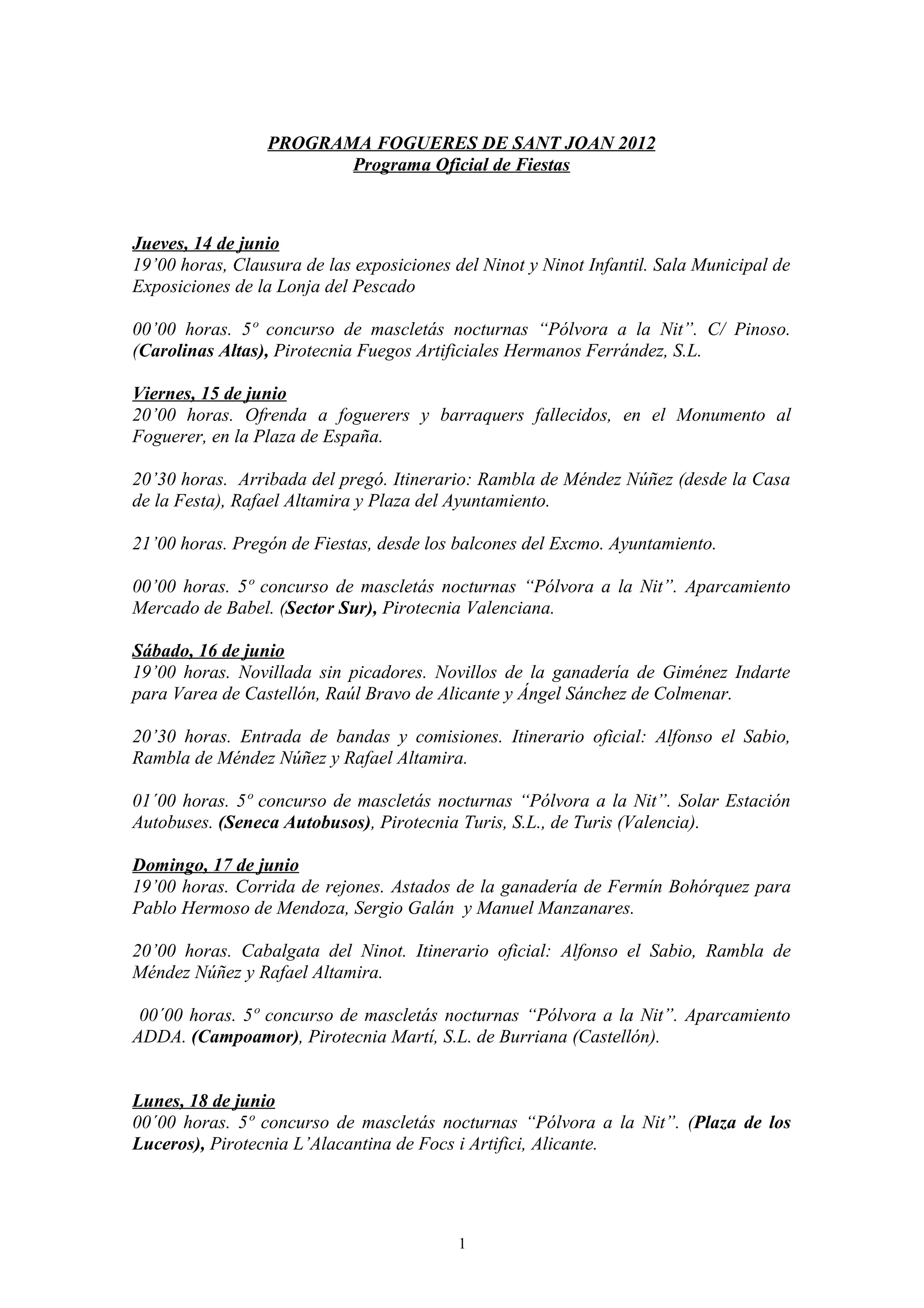 PROGRAMA FOGUERES DE SANT JOAN 2012
                        Programa Oficial de Fiestas



Jueves, 14 de junio
19’00 horas, Clausura de las exposiciones del Ninot y Ninot Infantil. Sala Municipal de
Exposiciones de la Lonja del Pescado

00’00 horas. 5º concurso de mascletás nocturnas “Pólvora a la Nit”. C/ Pinoso.
(Carolinas Altas), Pirotecnia Fuegos Artificiales Hermanos Ferrández, S.L.

Viernes, 15 de junio
20’00 horas. Ofrenda a foguerers y barraquers fallecidos, en el Monumento al
Foguerer, en la Plaza de España.

20’30 horas. Arribada del pregó. Itinerario: Rambla de Méndez Núñez (desde la Casa
de la Festa), Rafael Altamira y Plaza del Ayuntamiento.

21’00 horas. Pregón de Fiestas, desde los balcones del Excmo. Ayuntamiento.

00’00 horas. 5º concurso de mascletás nocturnas “Pólvora a la Nit”. Aparcamiento
Mercado de Babel. (Sector Sur), Pirotecnia Valenciana.

Sábado, 16 de junio
19’00 horas. Novillada sin picadores. Novillos de la ganadería de Giménez Indarte
para Varea de Castellón, Raúl Bravo de Alicante y Ángel Sánchez de Colmenar.

20’30 horas. Entrada de bandas y comisiones. Itinerario oficial: Alfonso el Sabio,
Rambla de Méndez Núñez y Rafael Altamira.

01´00 horas. 5º concurso de mascletás nocturnas “Pólvora a la Nit”. Solar Estación
Autobuses. (Seneca Autobusos), Pirotecnia Turis, S.L., de Turis (Valencia).

Domingo, 17 de junio
19’00 horas. Corrida de rejones. Astados de la ganadería de Fermín Bohórquez para
Pablo Hermoso de Mendoza, Sergio Galán y Manuel Manzanares.

20’00 horas. Cabalgata del Ninot. Itinerario oficial: Alfonso el Sabio, Rambla de
Méndez Núñez y Rafael Altamira.

 00´00 horas. 5º concurso de mascletás nocturnas “Pólvora a la Nit”. Aparcamiento
ADDA. (Campoamor), Pirotecnia Martí, S.L. de Burriana (Castellón).


Lunes, 18 de junio
00´00 horas. 5º concurso de mascletás nocturnas “Pólvora a la Nit”. (Plaza de los
Luceros), Pirotecnia L’Alacantina de Focs i Artifici, Alicante.




                                           1
 