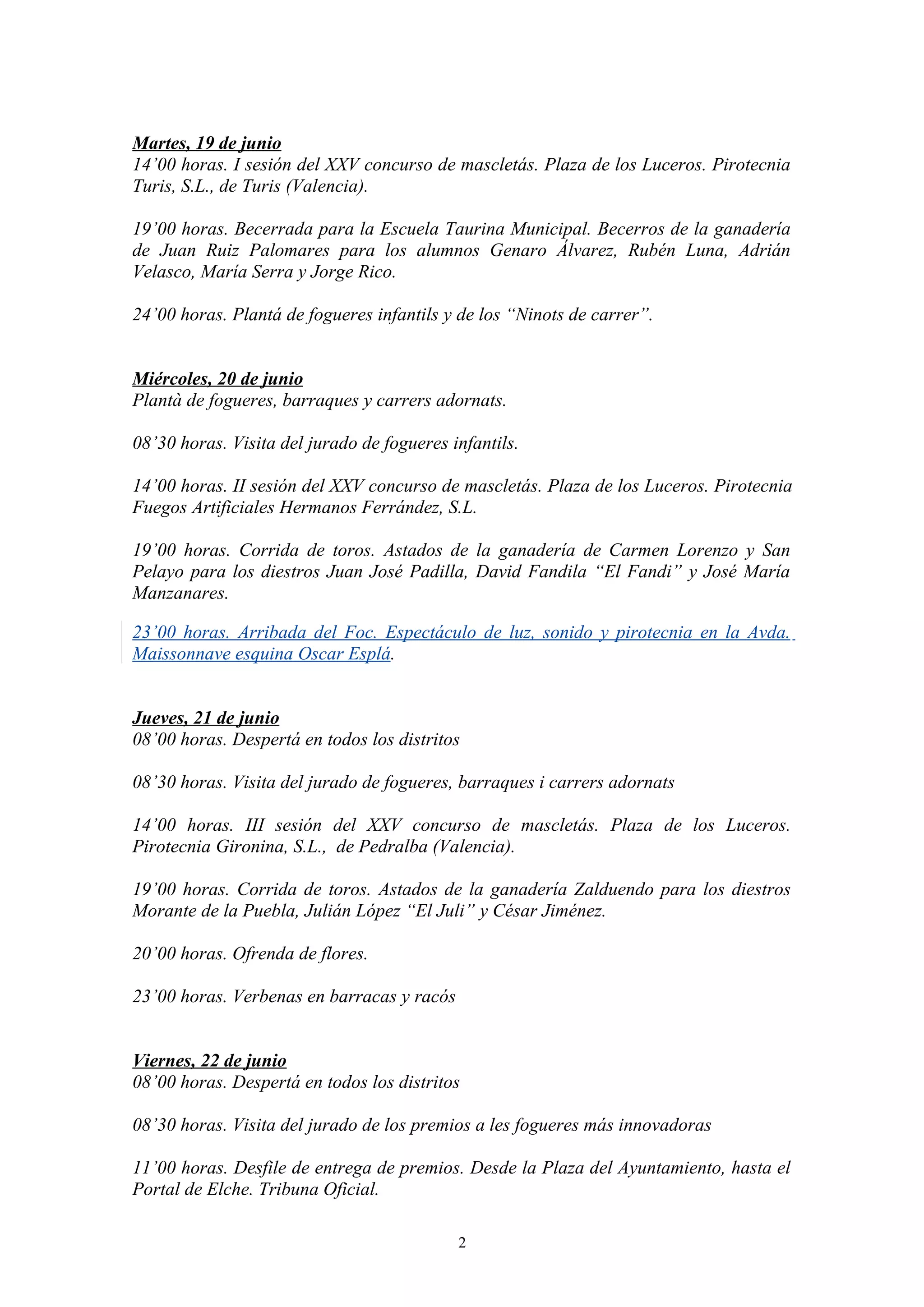 Martes, 19 de junio
14’00 horas. I sesión del XXV concurso de mascletás. Plaza de los Luceros. Pirotecnia
Turis, S.L., de Turis (Valencia).

19’00 horas. Becerrada para la Escuela Taurina Municipal. Becerros de la ganadería
de Juan Ruiz Palomares para los alumnos Genaro Álvarez, Rubén Luna, Adrián
Velasco, María Serra y Jorge Rico.

24’00 horas. Plantá de fogueres infantils y de los “Ninots de carrer”.


Miércoles, 20 de junio
Plantà de fogueres, barraques y carrers adornats.

08’30 horas. Visita del jurado de fogueres infantils.

14’00 horas. II sesión del XXV concurso de mascletás. Plaza de los Luceros. Pirotecnia
Fuegos Artificiales Hermanos Ferrández, S.L.

19’00 horas. Corrida de toros. Astados de la ganadería de Carmen Lorenzo y San
Pelayo para los diestros Juan José Padilla, David Fandila “El Fandi” y José María
Manzanares.

23’00 horas. Arribada del Foc. Espectáculo de luz, sonido y pirotecnia en la Avda.
Maissonnave esquina Oscar Esplá.


Jueves, 21 de junio
08’00 horas. Despertá en todos los distritos

08’30 horas. Visita del jurado de fogueres, barraques i carrers adornats

14’00 horas. III sesión del XXV concurso de mascletás. Plaza de los Luceros.
Pirotecnia Gironina, S.L., de Pedralba (Valencia).

19’00 horas. Corrida de toros. Astados de la ganadería Zalduendo para los diestros
Morante de la Puebla, Julián López “El Juli” y César Jiménez.

20’00 horas. Ofrenda de flores.

23’00 horas. Verbenas en barracas y racós


Viernes, 22 de junio
08’00 horas. Despertá en todos los distritos

08’30 horas. Visita del jurado de los premios a les fogueres más innovadoras

11’00 horas. Desfile de entrega de premios. Desde la Plaza del Ayuntamiento, hasta el
Portal de Elche. Tribuna Oficial.

                                            2
 
