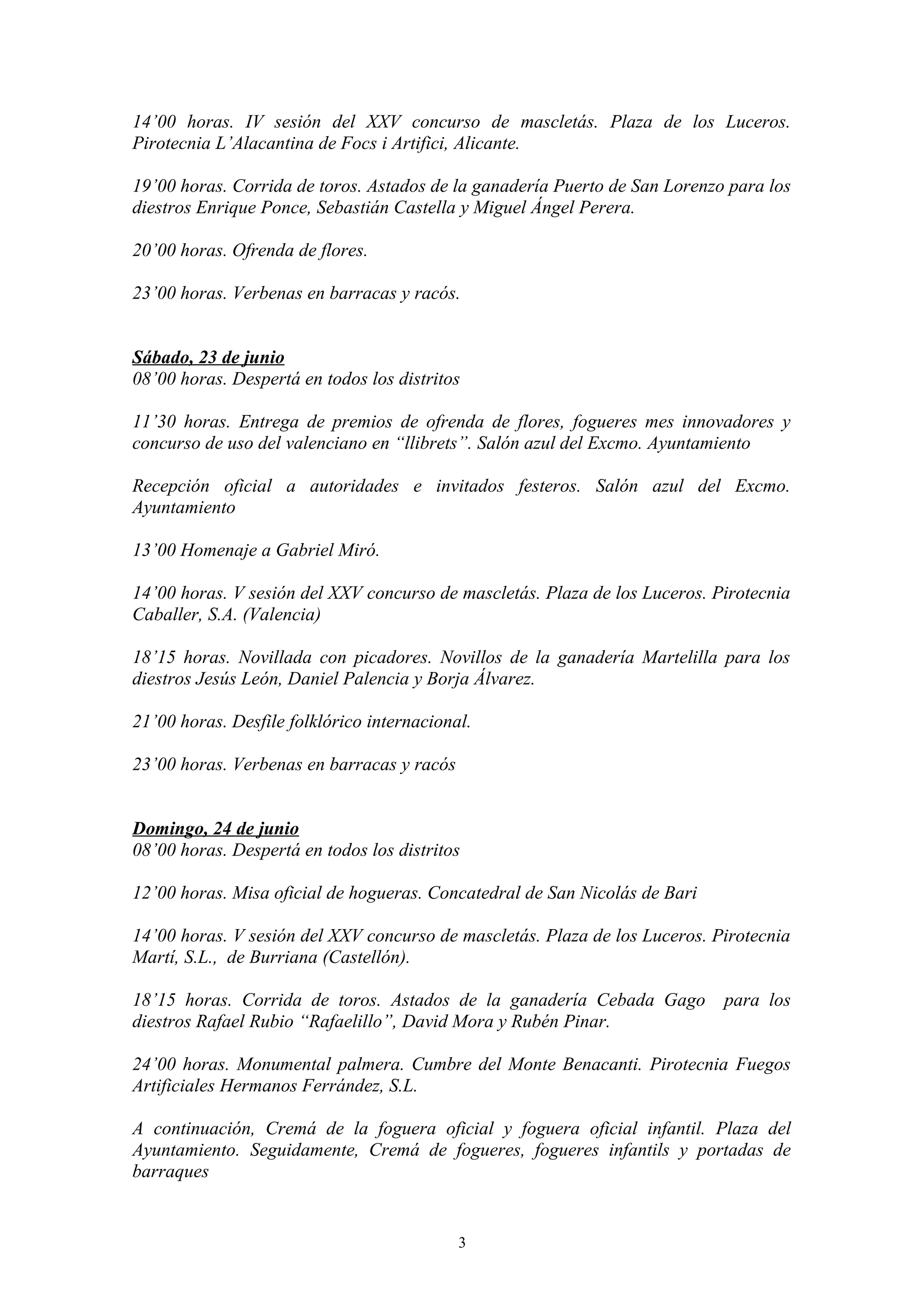 14’00 horas. IV sesión del XXV concurso de mascletás. Plaza de los Luceros.
Pirotecnia L’Alacantina de Focs i Artifici, Alicante.

19’00 horas. Corrida de toros. Astados de la ganadería Puerto de San Lorenzo para los
diestros Enrique Ponce, Sebastián Castella y Miguel Ángel Perera.

20’00 horas. Ofrenda de flores.

23’00 horas. Verbenas en barracas y racós.


Sábado, 23 de junio
08’00 horas. Despertá en todos los distritos

11’30 horas. Entrega de premios de ofrenda de flores, fogueres mes innovadores y
concurso de uso del valenciano en “llibrets”. Salón azul del Excmo. Ayuntamiento

Recepción oficial a autoridades e invitados festeros. Salón azul del Excmo.
Ayuntamiento

13’00 Homenaje a Gabriel Miró.

14’00 horas. V sesión del XXV concurso de mascletás. Plaza de los Luceros. Pirotecnia
Caballer, S.A. (Valencia)

18’15 horas. Novillada con picadores. Novillos de la ganadería Martelilla para los
diestros Jesús León, Daniel Palencia y Borja Álvarez.

21’00 horas. Desfile folklórico internacional.

23’00 horas. Verbenas en barracas y racós


Domingo, 24 de junio
08’00 horas. Despertá en todos los distritos

12’00 horas. Misa oficial de hogueras. Concatedral de San Nicolás de Bari

14’00 horas. V sesión del XXV concurso de mascletás. Plaza de los Luceros. Pirotecnia
Martí, S.L., de Burriana (Castellón).

18’15 horas. Corrida de toros. Astados de la ganadería Cebada Gago          para los
diestros Rafael Rubio “Rafaelillo”, David Mora y Rubén Pinar.

24’00 horas. Monumental palmera. Cumbre del Monte Benacanti. Pirotecnia Fuegos
Artificiales Hermanos Ferrández, S.L.

A continuación, Cremá de la foguera oficial y foguera oficial infantil. Plaza del
Ayuntamiento. Seguidamente, Cremá de fogueres, fogueres infantils y portadas de
barraques


                                            3
 