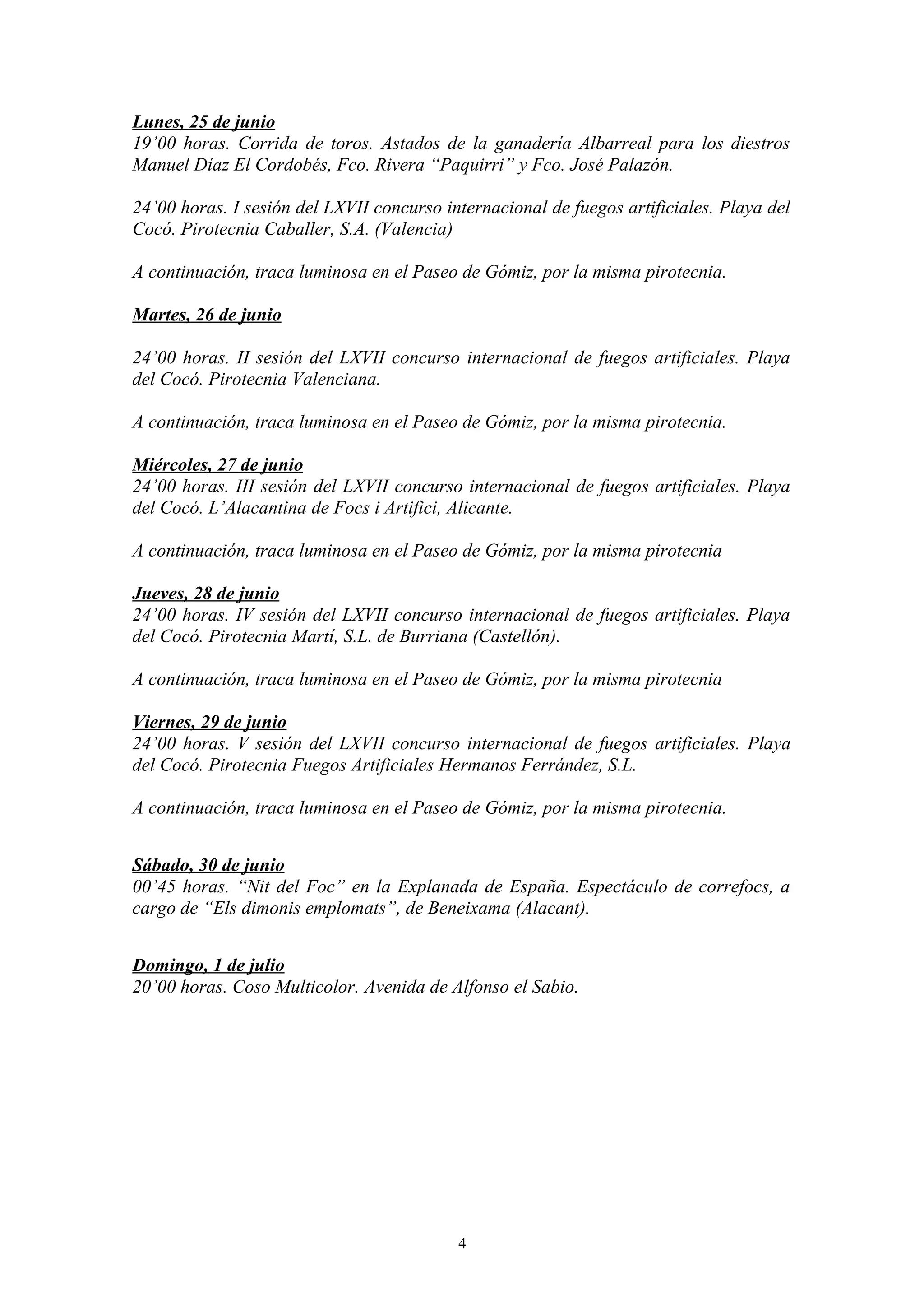Lunes, 25 de junio
19’00 horas. Corrida de toros. Astados de la ganadería Albarreal para los diestros
Manuel Díaz El Cordobés, Fco. Rivera “Paquirri” y Fco. José Palazón.

24’00 horas. I sesión del LXVII concurso internacional de fuegos artificiales. Playa del
Cocó. Pirotecnia Caballer, S.A. (Valencia)

A continuación, traca luminosa en el Paseo de Gómiz, por la misma pirotecnia.

Martes, 26 de junio

24’00 horas. II sesión del LXVII concurso internacional de fuegos artificiales. Playa
del Cocó. Pirotecnia Valenciana.

A continuación, traca luminosa en el Paseo de Gómiz, por la misma pirotecnia.

Miércoles, 27 de junio
24’00 horas. III sesión del LXVII concurso internacional de fuegos artificiales. Playa
del Cocó. L’Alacantina de Focs i Artifici, Alicante.

A continuación, traca luminosa en el Paseo de Gómiz, por la misma pirotecnia

Jueves, 28 de junio
24’00 horas. IV sesión del LXVII concurso internacional de fuegos artificiales. Playa
del Cocó. Pirotecnia Martí, S.L. de Burriana (Castellón).

A continuación, traca luminosa en el Paseo de Gómiz, por la misma pirotecnia

Viernes, 29 de junio
24’00 horas. V sesión del LXVII concurso internacional de fuegos artificiales. Playa
del Cocó. Pirotecnia Fuegos Artificiales Hermanos Ferrández, S.L.

A continuación, traca luminosa en el Paseo de Gómiz, por la misma pirotecnia.


Sábado, 30 de junio
00’45 horas. “Nit del Foc” en la Explanada de España. Espectáculo de correfocs, a
cargo de “Els dimonis emplomats”, de Beneixama (Alacant).


Domingo, 1 de julio
20’00 horas. Coso Multicolor. Avenida de Alfonso el Sabio.




                                           4
 