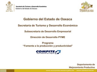 Secretaría de Turismo y Desarrollo Económico




          Gobierno del Estado de Oaxaca
  Secretaría de Turismo y Desarrollo Económico

            Subsecretaría de Desarrollo Empresarial

                    Dirección de Desarrollo PYME

                         Programa
         “Fomento a la producción y productividad”




                                                         Departamento de
                                                   Mejoramiento Productivo
 
