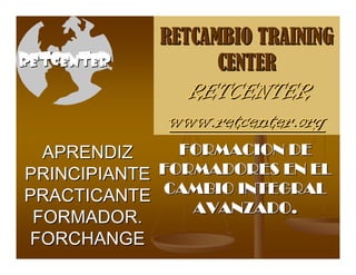 RETCAMBIO TRAINING
RETCENTER            CENTER
                RETCENTER
               www.retcenter.org
  APRENDIZ       FORMACION DE
PRINCIPIANTE   FORMADORES EN EL
PRACTICANTE    CAMBIO INTEGRAL
 FORMADOR.
                  AVANZADO.
FORCHANGE
 