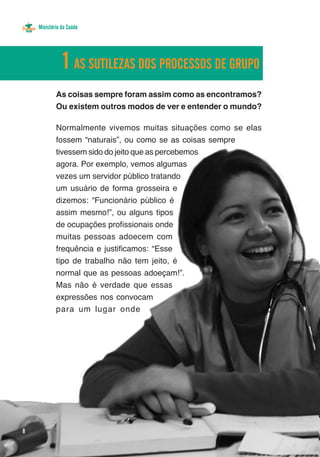 Ministério da Saúde




               1 AS SUTILEZAS DOS PROCESSOS DE GRUPO
            As coisas sempre foram assim como as encontramos?
            Ou existem outros modos de ver e entender o mundo?

            Normalmente vivemos muitas situações como se elas
            fossem “naturais”, ou como se as coisas sempre
            tivessem sido do jeito que as percebemos
            agora. Por exemplo, vemos algumas
            vezes um servidor público tratando
            um usuário de forma grosseira e
            dizemos: “Funcionário público é
            assim mesmo!”, ou alguns tipos
            de ocupações profissionais onde
            muitas pessoas adoecem com
            frequência e justificamos: “Esse
            tipo de trabalho não tem jeito, é
            normal que as pessoas adoeçam!”.
            Mas não é verdade que essas
            expressões nos convocam
            para um lugar onde




8
 