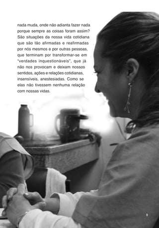 Trabalho e Redes de Saúde


nada muda, onde não adianta fazer nada
porque sempre as coisas foram assim?
São situações da nossa vida cotidiana
que são tão afirmadas e reafirmadas
por nós mesmos e por outras pessoas,
que terminam por transformar-se em
“verdades inquestionáveis”, que já
não nos provocam e deixam nossos
sentidos, ações e relações cotidianas,
insensíveis, anestesiadas. Como se
elas não tivessem nenhuma relação
com nossas vidas.




                                                                     9
 