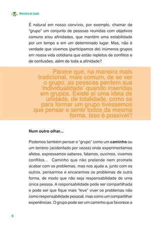 Ministério da Saúde


              É natural em nosso convívio, por exemplo, chamar de
              “grupo” um conjunto de pessoas reunidas com objetivos
              comuns e/ou afinidades, que mantém uma estabilidade
              por um tempo e em um determinado lugar. Mas, não é
              verdade que vivemos (participamos de) inúmeros grupos
              em nossa vida cotidiana que estão repletos de conflitos e
              de confusões, além de toda a afinidade?

                          Parece que, na maneira mais
                   tradicional, mais comum, de se ver
                       o grupo, as pessoas perdem sua
                     ‘individualidade’ quando inseridas
                    em grupos. Existe aí uma ideia de
                        unidade, de totalidade, como se
                     para formar um grupo tivéssemos
                  que pensar e sentir todos da mesma
                                 forma. Isso é possível?

              Num outro olhar...

              Podemos também pensar o “grupo” como um caminho ou
              um terreno (acidentado por vezes) onde experimentamos
              afetos, expressamos saberes, falamos, ouvimos, vivemos
              conflitos... Caminho que não pretende nem promete
              acabar com os problemas, mas nos ajuda a, junto com os
              outros, pensarmos e encararmos os problemas de outra
              forma, de modo que não seja responsabilidade de uma
              única pessoa. A responsabilidade pode ser compartilhada
              e pode ser que fique mais “leve” viver os problemas não
              como responsabilidade pessoal, mas como um compartilhar
              experiências. O grupo pode ser um caminho que favorece a


10
 