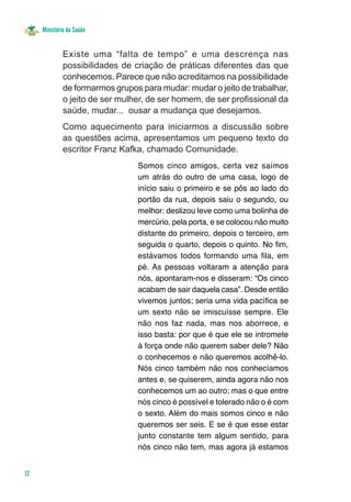 Ministério da Saúde


              Existe uma “falta de tempo” e uma descrença nas
              possibilidades de criação de práticas diferentes das que
              conhecemos. Parece que não acreditamos na possibilidade
              de formarmos grupos para mudar: mudar o jeito de trabalhar,
              o jeito de ser mulher, de ser homem, de ser profissional da
              saúde, mudar... ousar a mudança que desejamos.
              Como aquecimento para iniciarmos a discussão sobre
              as questões acima, apresentamos um pequeno texto do
              escritor Franz Kafka, chamado Comunidade.
                                 Somos cinco amigos, certa vez saímos
                                 um atrás do outro de uma casa, logo de
                                 início saiu o primeiro e se pôs ao lado do
                                 portão da rua, depois saiu o segundo, ou
                                 melhor: deslizou leve como uma bolinha de
                                 mercúrio, pela porta, e se colocou não muito
                                 distante do primeiro, depois o terceiro, em
                                 seguida o quarto, depois o quinto. No fim,
                                 estávamos todos formando uma fila, em
                                 pé. As pessoas voltaram a atenção para
                                 nós, apontaram-nos e disseram: “Os cinco
                                 acabam de sair daquela casa”. Desde então
                                 vivemos juntos; seria uma vida pacífica se
                                 um sexto não se imiscuísse sempre. Ele
                                 não nos faz nada, mas nos aborrece, e
                                 isso basta: por que é que ele se intromete
                                 à força onde não querem saber dele? Não
                                 o conhecemos e não queremos acolhê-lo.
                                 Nós cinco também não nos conhecíamos
                                 antes e, se quiserem, ainda agora não nos
                                 conhecemos um ao outro; mas o que entre
                                 nós cinco é possível e tolerado não o é com
                                 o sexto. Além do mais somos cinco e não
                                 queremos ser seis. E se é que esse estar
                                 junto constante tem algum sentido, para
                                 nós cinco não tem, mas agora já estamos


12
 