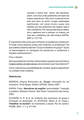 Programa de Formação em Saúde do Trabalhador


                    reunidos e vamos ficar assim; não queremos,
                    porém, uma nova união justamente com base nas
                    nossas experiências. Mas como é possível tornar
                    tudo isso claro ao sexto? Longas explicações
                    significariam, em nosso círculo, quase uma
                    acolhida, por isso preferimos não explicar nada e
                    não o acolhemos. Por mais que ele torça os lábios,
                    nós o repelimos com o cotovelo; no entanto, por
                    mais que o afastemos, ele volta sempre (KAFKA,
                    2002, p. 112-113).

É importante estar junto para enfrentar os problemas cotidianos?
O modo como estamos juntos está incluindo os problemas? De
que coletivo estamos falando? O que é trabalhar em grupo? Quais
as desvantagens ou vantagens de pensarmos e avaliarmos o
trabalho solitariamente?
Fica o desafio:
Será que podemos inventar outras práticas grupais que permitam a
criação coletiva de alternativas aos processos que hoje adoecem?
Como você pensa a possibilidade de constituir ‘grupos-dispositivos’
na unidade onde trabalha...

Referências

BARROS, Regina Benevides de. Grupo: afirmação de um
simulacro. Porto Alegre: Editora UFEGS; Sulina, 2007.
KAFKA, Franz. Narrativas do espólio (comunidade). Tradução
e posfácio: Modesto Carone. São Paulo: Companhia das Letras,
2002.
OLIVEIRA, S. P. et al. As sutilezas dos processos de grupo e
formação na atualidade. In: ATHAYDE, Milton et al. (Orgs.).
Trabalhar na escola?: só inventando o prazer. Rio de Janeiro:
IPU&B, 2001. v. 1, p. 91-102.


                                                                                            13
 