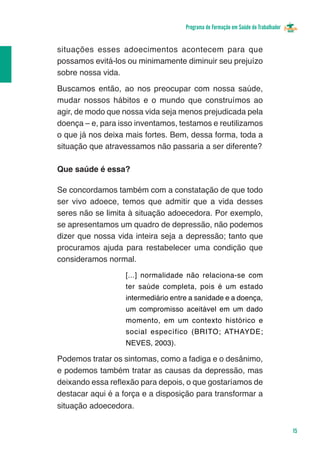 Programa de Formação em Saúde do Trabalhador


situações esses adoecimentos acontecem para que
possamos evitá-los ou minimamente diminuir seu prejuízo
sobre nossa vida.
Buscamos então, ao nos preocupar com nossa saúde,
mudar nossos hábitos e o mundo que construímos ao
agir, de modo que nossa vida seja menos prejudicada pela
doença – e, para isso inventamos, testamos e reutilizamos
o que já nos deixa mais fortes. Bem, dessa forma, toda a
situação que atravessamos não passaria a ser diferente?

Que saúde é essa?

Se concordamos também com a constatação de que todo
ser vivo adoece, temos que admitir que a vida desses
seres não se limita à situação adoecedora. Por exemplo,
se apresentamos um quadro de depressão, não podemos
dizer que nossa vida inteira seja a depressão; tanto que
procuramos ajuda para restabelecer uma condição que
consideramos normal.
                   [...] normalidade não relaciona-se com
                   ter saúde completa, pois é um estado
                   intermediário entre a sanidade e a doença,
                   um compromisso aceitável em um dado
                   momento, em um contexto histórico e
                   social específico (BRITO; ATHAYDE;
                   NEVES, 2003).

Podemos tratar os sintomas, como a fadiga e o desânimo,
e podemos também tratar as causas da depressão, mas
deixando essa reflexão para depois, o que gostaríamos de
destacar aqui é a força e a disposição para transformar a
situação adoecedora.


                                                                                    15
 