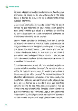 Ministério da Saúde


             Se todos adoecem em determinado momento da vida, o que
             chamamos de saúde ou de uma vida saudável não pode
             deixar a doença de fora, como se o adoecimento jamais
             pudesse acontecer.

             Mas o que chamamos de saúde, então? Se há algum
             sentido no que dissemos até aqui, vocês acham possível
             dizer simplesmente que saúde é o contrário de doença,
             ou que saúde/doença fazem referência somente ao
             funcionamento interno de um corpo?

             Saúde, nesta perspectiva ampliada, não tem o sentido
             de ausência de doença, mas é a nossa possibilidade de
             criação/invenção de estratégias e saídas para as situações
             que levam ao adoecimento. Uma pessoa (ou um ser)
             doente imobiliza-se diante do obstáculo que se coloca à
             sua frente, se torna impossibilitada de criar novas normas
             de funcionamento onde se pode efetivamente experimentar
             uma vida mais saudável.

             E quantas e quantas vezes não nos sentimos esgotados
             quando trabalhamos além da conta? Se for assim, o termo
             saúde diz respeito a algo além do funcionamento interno
             de um organismo, não é mesmo? Se consideramos que há
             situações adoecedoras e situações onde nos percebemos
             mais fortes e potentes para continuar vivendo, não podemos
             dizer que a doença ou a saúde é algo que acontece
             somente dentro de nós. Uma situação qualquer fala da
             forma como nos relacionamos conosco e com o ambiente
             que construímos ao agir no mundo. Logo, a forma como nos
             relacionamos ou nos organizamos para conviver é um fator
             de fundamental importância ao se pensar o tema saúde.


16
 