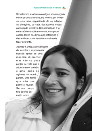 Programa de Formação em Saúde do Trabalhador


Se tratarmos a saúde como algo a ser alcançado
no fim de uma trajetória, ela termina por tornar-
se uma mera capacidade de se adaptar
às situações, ou seja, desaparece nossa
capacidade inventiva. Ser normal não é ter
uma saúde completa e eterna, mas poder
oscilar dentro dos limites do patológico e
da sanidade, poder inventar maneiras de
fazer diferente.

A saúde é, então, a possibilidade
de inventar e experimentar
nossas ações de uma
maneira diferente;
mas não se pode
perder de vista que o
adoecimento também
é uma forma de
agirmos no mundo,
porém, uma forma
que não nos
permite mudar.
Se um corpo
fica doente por
muito tempo




                                                                 17
 