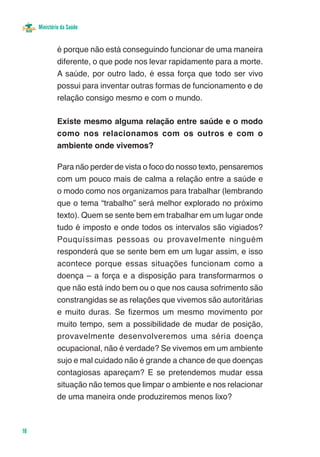 Ministério da Saúde


              é porque não está conseguindo funcionar de uma maneira
              diferente, o que pode nos levar rapidamente para a morte.
              A saúde, por outro lado, é essa força que todo ser vivo
              possui para inventar outras formas de funcionamento e de
              relação consigo mesmo e com o mundo.

              Existe mesmo alguma relação entre saúde e o modo
              como nos relacionamos com os outros e com o
              ambiente onde vivemos?

              Para não perder de vista o foco do nosso texto, pensaremos
              com um pouco mais de calma a relação entre a saúde e
              o modo como nos organizamos para trabalhar (lembrando
              que o tema “trabalho” será melhor explorado no próximo
              texto). Quem se sente bem em trabalhar em um lugar onde
              tudo é imposto e onde todos os intervalos são vigiados?
              Pouquíssimas pessoas ou provavelmente ninguém
              responderá que se sente bem em um lugar assim, e isso
              acontece porque essas situações funcionam como a
              doença – a força e a disposição para transformarmos o
              que não está indo bem ou o que nos causa sofrimento são
              constrangidas se as relações que vivemos são autoritárias
              e muito duras. Se fizermos um mesmo movimento por
              muito tempo, sem a possibilidade de mudar de posição,
              provavelmente desenvolveremos uma séria doença
              ocupacional, não é verdade? Se vivemos em um ambiente
              sujo e mal cuidado não é grande a chance de que doenças
              contagiosas apareçam? E se pretendemos mudar essa
              situação não temos que limpar o ambiente e nos relacionar
              de uma maneira onde produziremos menos lixo?



18
 
